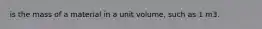 is the mass of a material in a unit volume, such as 1 m3.