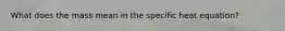 What does the mass mean in the specific heat equation?