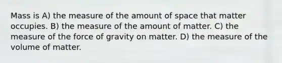 Mass is A) the measure of the amount of space that matter occupies. B) the measure of the amount of matter. C) the measure of the force of gravity on matter. D) the measure of the volume of matter.