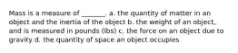 Mass is a measure of _______. a. the quantity of matter in an object and the inertia of the object b. the weight of an object, and is measured in pounds (lbs) c. the force on an object due to gravity d. the quantity of space an object occupies