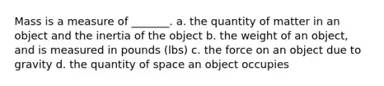 Mass is a measure of _______. a. the quantity of matter in an object and the inertia of the object b. the weight of an object, and is measured in pounds (lbs) c. the force on an object due to gravity d. the quantity of space an object occupies