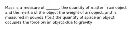 Mass is a measure of _______. the quantity of matter in an object and the inertia of the object the weight of an object, and is measured in pounds (lbs.) the quantity of space an object occupies the force on an object due to gravity