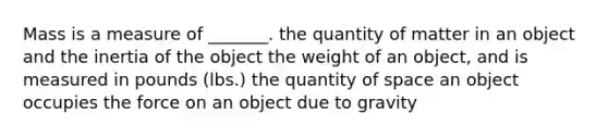 Mass is a measure of _______. the quantity of matter in an object and the inertia of the object the weight of an object, and is measured in pounds (lbs.) the quantity of space an object occupies the force on an object due to gravity