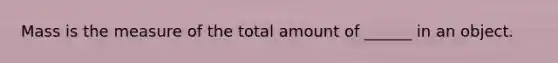 Mass is the measure of the total amount of ______ in an object.