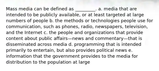 Mass media can be defined as _________.​ a. ​media that are intended to be publicly available, or at least targeted at large numbers of people b. ​the methods or technologies people use for communication, such as phones, radio, newspapers, television, and the Internet c. ​the people and organizations that provide content about public affairs—news and commentary—that is disseminated across media d. ​programming that is intended primarily to entertain, but also provides political news e. ​information that the government provides to the media for distribution to the population at large