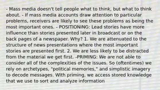 - Mass media doesn't tell people what to think, but what to think about. - If mass media accounts draw attention to particular problems, receivers are likely to see these problems as being the most important ones. - POSITIONING: Lead stories have more influence than stories presented later in broadcast or on the back pages of a newspaper. Why? 1. We are attenuated to the structure of news presentations where the most important stories are presented first. 2. We are less likely to be distracted from the material we get first. -PRIMING: We are not able to consider all of the complexities of the issues. So (oftentimes) we rely on archetypes, "political memories," and simplistic imagery to decode messages. With priming, we access stored knowledge that we use to sort and analyze information