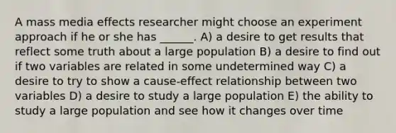 A mass media effects researcher might choose an experiment approach if he or she has ______. A) a desire to get results that reflect some truth about a large population B) a desire to find out if two variables are related in some undetermined way C) a desire to try to show a cause-effect relationship between two variables D) a desire to study a large population E) the ability to study a large population and see how it changes over time