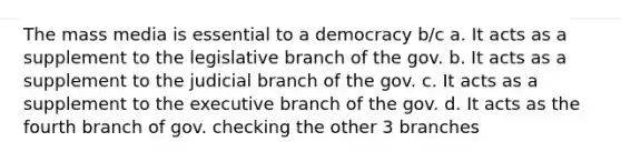 The mass media is essential to a democracy b/c a. It acts as a supplement to the legislative branch of the gov. b. It acts as a supplement to the judicial branch of the gov. c. It acts as a supplement to the executive branch of the gov. d. It acts as the fourth branch of gov. checking the other 3 branches