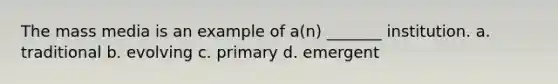 The mass media is an example of a(n) _______ institution. a. traditional b. evolving c. primary d. emergent