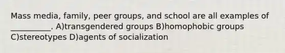 Mass media, family, peer groups, and school are all examples of __________. A)transgendered groups B)homophobic groups C)stereotypes D)agents of socialization