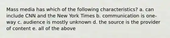 Mass media has which of the following characteristics? a. can include CNN and the New York Times b. communication is one-way c. audience is mostly unknown d. the source is the provider of content e. all of the above