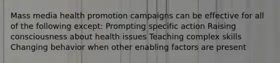 Mass media health promotion campaigns can be effective for all of the following except: Prompting specific action Raising consciousness about health issues Teaching complex skills Changing behavior when other enabling factors are present