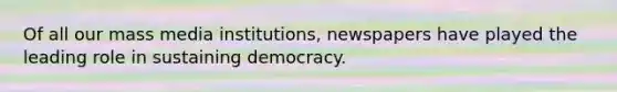 Of all our mass media institutions, newspapers have played the leading role in sustaining democracy.