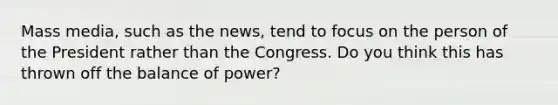 Mass media, such as the news, tend to focus on the person of the President rather than the Congress. Do you think this has thrown off the balance of power?