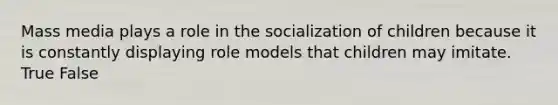 Mass media plays a role in the socialization of children because it is constantly displaying role models that children may imitate. True False