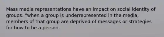 Mass media representations have an impact on social identity of groups: "when a group is underrepresented in the media, members of that group are deprived of messages or strategies for how to be a person.