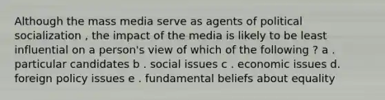 Although the mass media serve as agents of political socialization , the impact of the media is likely to be least influential on a person's view of which of the following ? a . particular candidates b . social issues c . economic issues d. foreign policy issues e . fundamental beliefs about equality