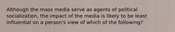 Although the mass media serve as agents of political socialization, the impact of the media is likely to be least influential on a person's view of which of the following?