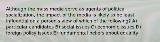 Although the mass media serve as agents of political socialization, the impact of the media is likely to be least influential on a person's view of which of the following? A) particular candidates B) social issues C) economic issues D) foreign policy issues E) fundamental beliefs about equality