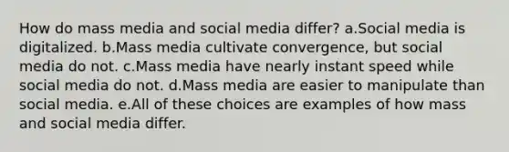 How do mass media and social media differ? a.Social media is digitalized. b.Mass media cultivate convergence, but social media do not. c.Mass media have nearly instant speed while social media do not. d.Mass media are easier to manipulate than social media. e.All of these choices are examples of how mass and social media differ.