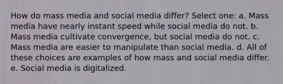 How do mass media and social media differ? Select one: a. Mass media have nearly instant speed while social media do not. b. Mass media cultivate convergence, but social media do not. c. Mass media are easier to manipulate than social media. d. All of these choices are examples of how mass and social media differ. e. Social media is digitalized.