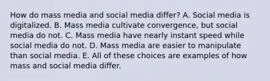 How do mass media and social media differ? A. Social media is digitalized. B. Mass media cultivate convergence, but social media do not. C. Mass media have nearly instant speed while social media do not. D. Mass media are easier to manipulate than social media. E. All of these choices are examples of how mass and social media differ.