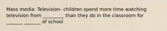 Mass media: Television- children spend more time watching television from _________ than they do in the classroom for _______ _______ of school