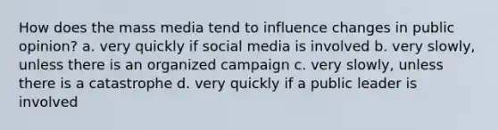 How does the mass media tend to influence changes in public opinion? a. very quickly if social media is involved b. very slowly, unless there is an organized campaign c. very slowly, unless there is a catastrophe d. very quickly if a public leader is involved