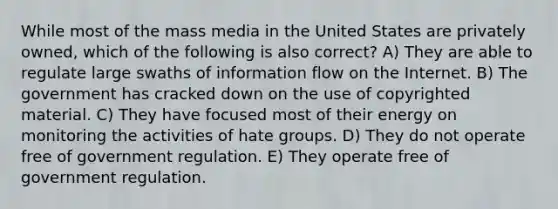 While most of the mass media in the United States are privately owned, which of the following is also correct? A) They are able to regulate large swaths of information flow on the Internet. B) The government has cracked down on the use of copyrighted material. C) They have focused most of their energy on monitoring the activities of hate groups. D) They do not operate free of government regulation. E) They operate free of government regulation.