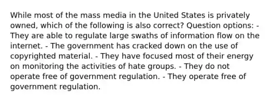 While most of the mass media in the United States is privately owned, which of the following is also correct? Question options: - They are able to regulate large swaths of information flow on the internet. - The government has cracked down on the use of copyrighted material. - They have focused most of their energy on monitoring the activities of hate groups. - They do not operate free of government regulation. - They operate free of government regulation.