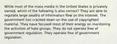 While most of the mass media in the United States is privately owned, which of the following is also correct? They are able to regulate large swaths of information flow on the internet. The government has cracked down on the use of copyrighted material. They have focused most of their energy on monitoring the activities of hate groups. They do not operate free of government regulation. They operate free of government regulation.