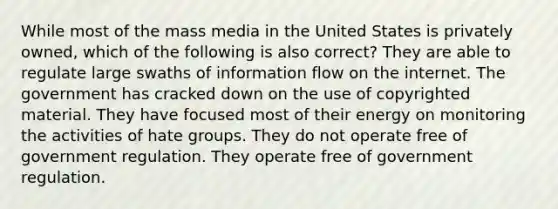 While most of the mass media in the United States is privately owned, which of the following is also correct? They are able to regulate large swaths of information flow on the internet. The government has cracked down on the use of copyrighted material. They have focused most of their energy on monitoring the activities of hate groups. They do not operate free of government regulation. They operate free of government regulation.