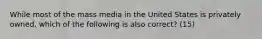 While most of the mass media in the United States is privately owned, which of the following is also correct? (15)