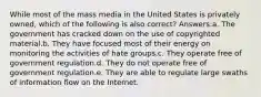 While most of the mass media in the United States is privately owned, which of the following is also correct? Answers:a. The government has cracked down on the use of copyrighted material.b. They have focused most of their energy on monitoring the activities of hate groups.c. They operate free of government regulation.d. They do not operate free of government regulation.e. They are able to regulate large swaths of information flow on the Internet.