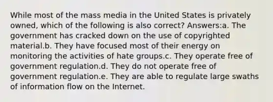 While most of the mass media in the United States is privately owned, which of the following is also correct? Answers:a. The government has cracked down on the use of copyrighted material.b. They have focused most of their energy on monitoring the activities of hate groups.c. They operate free of government regulation.d. They do not operate free of government regulation.e. They are able to regulate large swaths of information flow on the Internet.