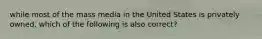 while most of the mass media in the United States is privately owned, which of the following is also correct?