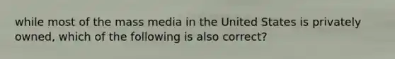 while most of the mass media in the United States is privately owned, which of the following is also correct?