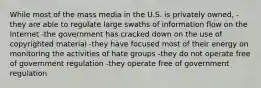 While most of the mass media in the U.S. is privately owned, -they are able to regulate large swaths of information flow on the Internet -the government has cracked down on the use of copyrighted material -they have focused most of their energy on monitoring the activities of hate groups -they do not operate free of government regulation -they operate free of government regulation