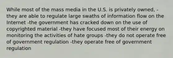 While most of the mass media in the U.S. is privately owned, -they are able to regulate large swaths of information flow on the Internet -the government has cracked down on the use of copyrighted material -they have focused most of their energy on monitoring the activities of hate groups -they do not operate free of government regulation -they operate free of government regulation