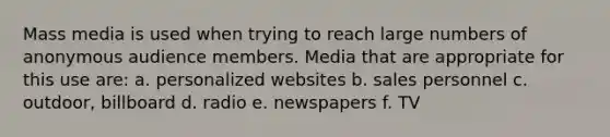 Mass media is used when trying to reach large numbers of anonymous audience members. Media that are appropriate for this use are: a. personalized websites b. sales personnel c. outdoor, billboard d. radio e. newspapers f. TV