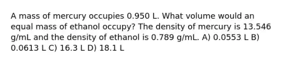 A mass of mercury occupies 0.950 L. What volume would an equal mass of ethanol occupy? The density of mercury is 13.546 g/mL and the density of ethanol is 0.789 g/mL. A) 0.0553 L B) 0.0613 L C) 16.3 L D) 18.1 L