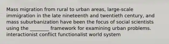 Mass migration from rural to urban areas, large-scale immigration in the late nineteenth and twentieth century, and mass suburbanization have been the focus of social scientists using the ________ framework for examining urban problems. interactionist conflict functionalist world system