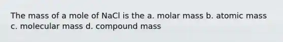 The mass of a mole of NaCl is the a. molar mass b. atomic mass c. molecular mass d. compound mass