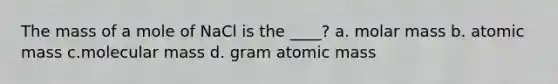 The mass of a mole of NaCl is the ____? a. molar mass b. atomic mass c.molecular mass d. gram atomic mass