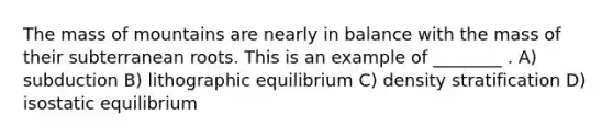 The mass of mountains are nearly in balance with the mass of their subterranean roots. This is an example of ________ . A) subduction B) lithographic equilibrium C) density stratification D) <a href='https://www.questionai.com/knowledge/kbpqHYXrbg-isostatic-equilibrium' class='anchor-knowledge'>isostatic equilibrium</a>