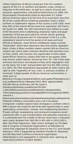 § Mass movement of African Americans from the southern regions of the U.S. to northern and western urban centers in response to the world wars, as well as in search of social and economic opportunities, and political protections § In 1863, the Emancipation Proclamation freed an estimated 3.1 million African American slaves § At the time of its enactment, less then 8% of the overall African American population lived in either northern or midwestern regions of the country § Until 1910, more than 90% of the overall African American population still lived in the South § In 1868, the 14th Amendment was ratified as a part of the Reconstruction § Addressing citizenship rights and equal protection of the law particularly for former slaves; granting citizenship to all persons born or naturalized in the U.S. § The amendment aimed to limit the action of all state and local officials § However, many former confederate states enacted "blackcodes" which were repressive laws that strictly regulated black citizens § Many southern statesr equired African American citizens sign yearly labor contracts attached with penalties such as fines, arrest, and coercion into unpaid labor § Some states taxed African American citizens that held an occupation other than farmer and/or laborer; annual tax from 10-100 § Said state and local restrictions and abuses inciting racial segregation took on the slang "Jim Crow" and persisted well into the 20th century § In 1870, the 15th Amendment guaranteed all male citizens the right to vote "regardless of race, color, or previous condition of servitude" § Rapid growth of African American communities in cities such as Baltimore,Chicago,Cleveland,Detroit,LosAngeles,Philadelphia,St.Louis,andNewYorkCity § Between1915-1920, approximately 500,000 African Americans left the South § Inthedecadetofollow,anadditional750,000-1,000,000AfricanAmericanslefttheSouth § Between1910-1930,theblackpopulationincreasedby600%inChicagoand2,000%inDetroit § DepressedcottonmarketcombinedwithaseriesofnaturaldisastersintheSouth § Military conscription and a lull in European immigration created massive labor shortages in northern cities § WWI created new industrial demands with opportunities in steel, shipbuilding, ammunition, railroad, and meatpacking factories § Private railroad, meatpacking, and stockyard companies would sometimes offer to pay transportation and relocation expenses § It is estimated that the number of African Americans in industrial work nearly doubled from 500,000 to 901,000 in 1910-1920 § After the Great Depression, labor unions emerged via The New Deal § Congress of Industrial Organizations as federation of unions that organized all industrial unions in the U.S. and Canada starting in 1935 § Supported by President Franklin D. Roosevelt and the New Deal Coalition § Interracial organization [attempting] to end segregation in industrial work, opening up supervisory positions to black workers