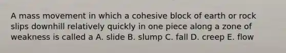 A mass movement in which a cohesive block of earth or rock slips downhill relatively quickly in one piece along a zone of weakness is called a A. slide B. slump C. fall D. creep E. flow