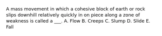 A mass movement in which a cohesive block of earth or rock slips downhill relatively quickly in on piece along a zone of weakness is called a ___. A. Flow B. Creeps C. Slump D. Slide E. Fall