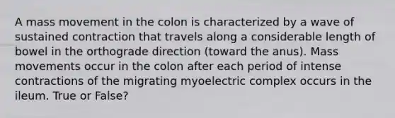 A mass movement in the colon is characterized by a wave of sustained contraction that travels along a considerable length of bowel in the orthograde direction (toward the anus). Mass movements occur in the colon after each period of intense contractions of the migrating myoelectric complex occurs in the ileum. True or False?