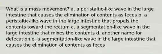 What is a mass movement? a. a peristaltic-like wave in the <a href='https://www.questionai.com/knowledge/kGQjby07OK-large-intestine' class='anchor-knowledge'>large intestine</a> that causes the elimination of contents as feces b. a peristaltic-like wave in the large intestine that propels the contents toward the rectum c. a segmentation-like wave in the large intestine that mixes the contents d. another name for defecation e. a segmentation-like wave in the large intestine that causes the elimination of contents as feces